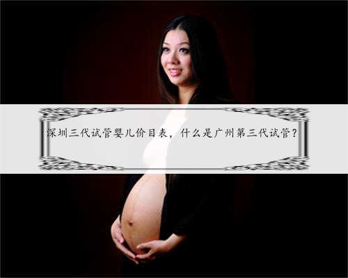 深圳三代试管婴儿价目表，什么是广州第三代试管？